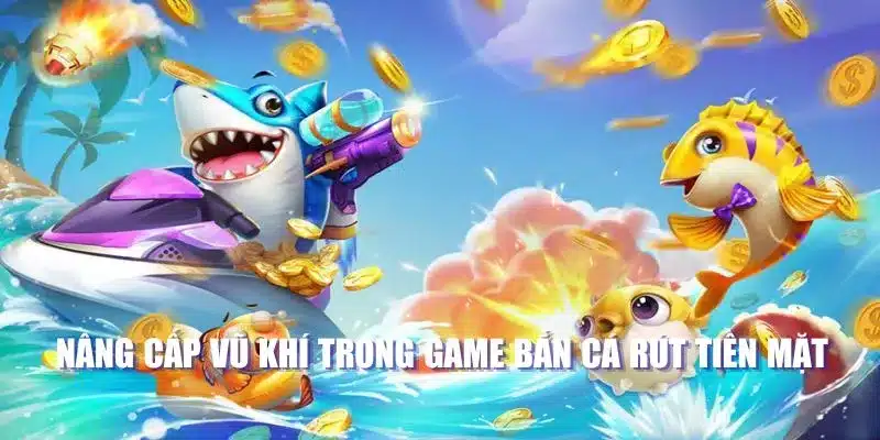 Nâng cấp vũ khí trong game bắn cá rút tiền mặt